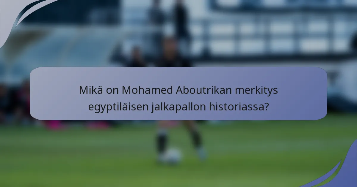 Mikä on Mohamed Aboutrikan merkitys egyptiläisen jalkapallon historiassa?